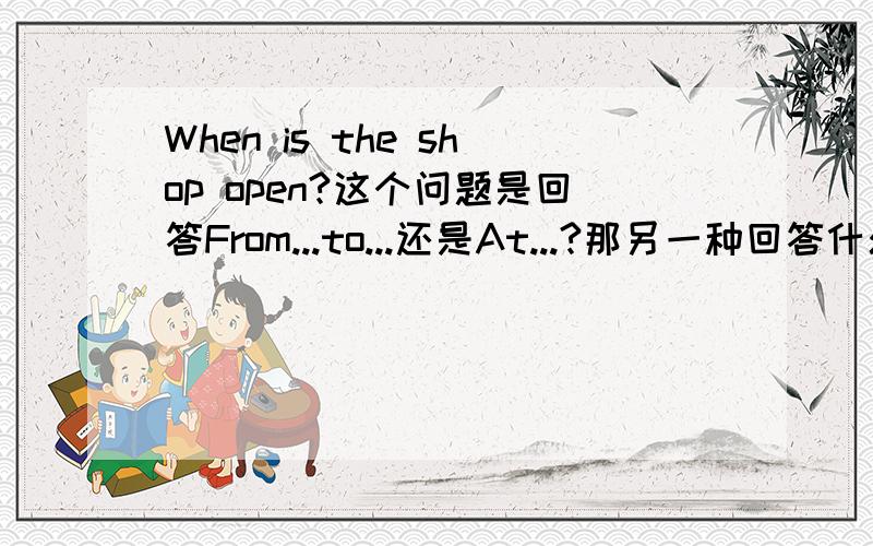 When is the shop open?这个问题是回答From...to...还是At...?那另一种回答什么问题?