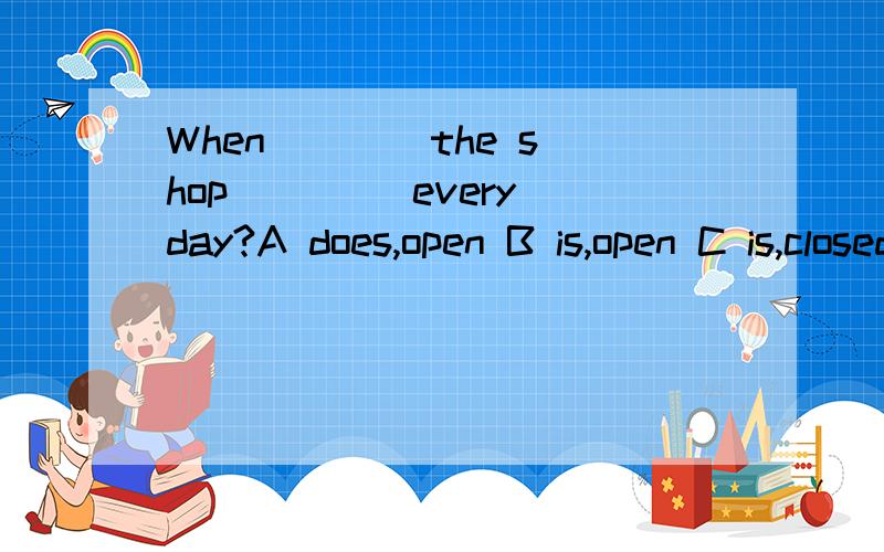 When ___ the shop ____every day?A does,open B is,open C is,closed D is,opend