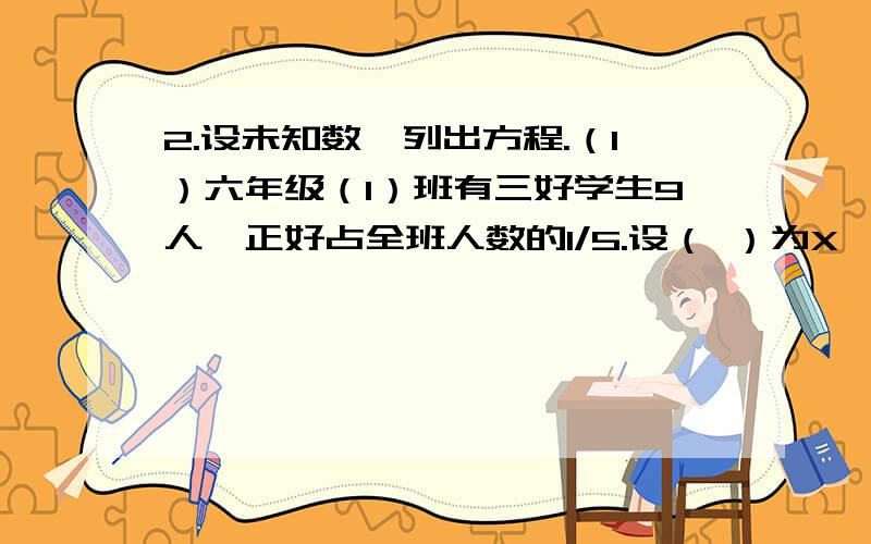 2.设未知数,列出方程.（1）六年级（1）班有三好学生9人,正好占全班人数的1/5.设（ ）为X,方程：（ ）乘以1/5=（ ）.（2）图书馆有科技书400本,科技书相当于故事书的5/8.设（ ）为x,方程：（