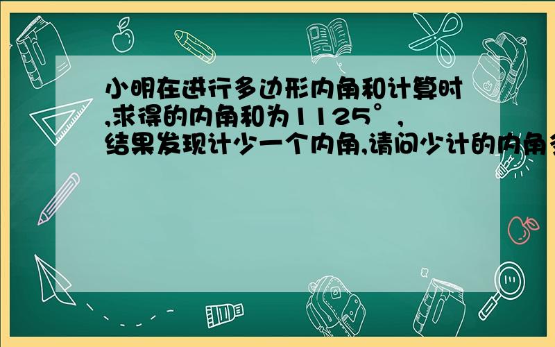 小明在进行多边形内角和计算时,求得的内角和为1125°,结果发现计少一个内角,请问少计的内角多少度?他求的是几边行的内角和?在（像一般的梯形）四边形ABCD中,∠A=∠B,∠C=∠D,那么AB与CD平行