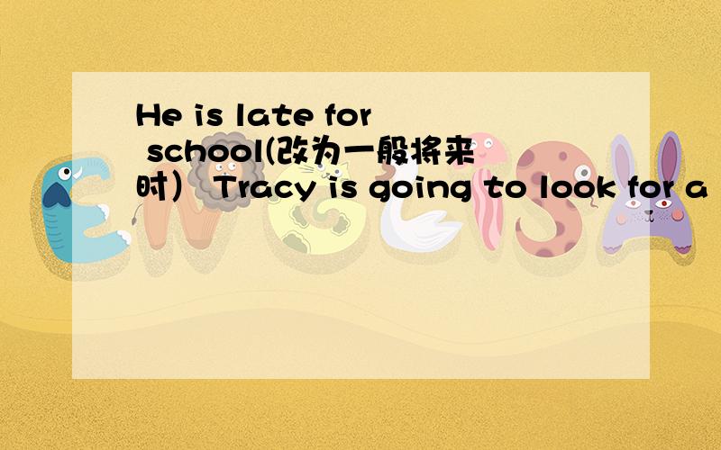 He is late for school(改为一般将来时） Tracy is going to look for a new job(改为意思相同的句子）The Browns will move to their new house(对to their new house提问）They are going to have a party this weekend（改为一般疑问