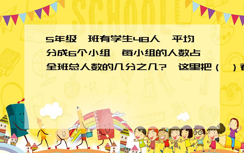 5年级一班有学生48人,平均分成6个小组,每小组的人数占全班总人数的几分之几?,这里把（ ）看做单位“11.六分之五米可以看做1米的六分之五,也可以看做5米的六分之一（对还是错?）2.分数的