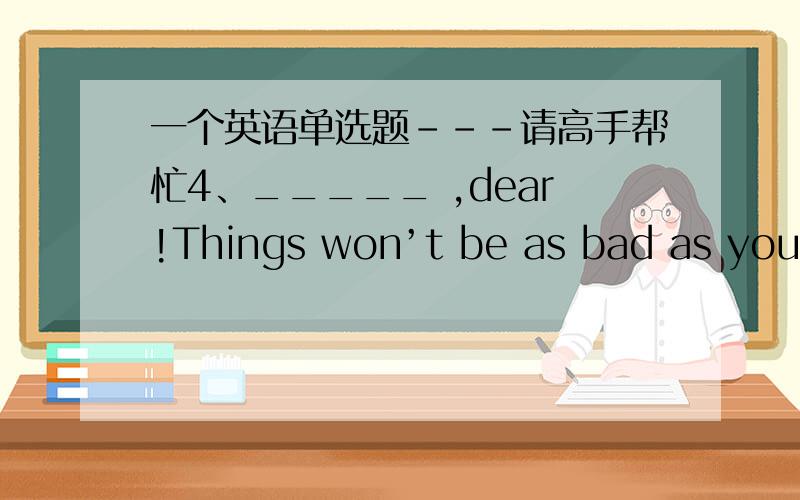 一个英语单选题---请高手帮忙4、_____ ,dear!Things won’t be as bad as you think.There certainly will be chances for you.A：Wake up B：Look up C：Cheer up D：Give up 请选出答案,并标准翻译,