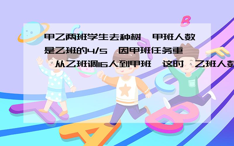 甲乙两班学生去种树,甲班人数是乙班的4/5,因甲班任务重,从乙班调16人到甲班,这时,乙班人数是甲板的3/4甲乙两班原来各有多少?在学校有阅览室里,女生占全室人数的1/3,后来又进来4名女生,这