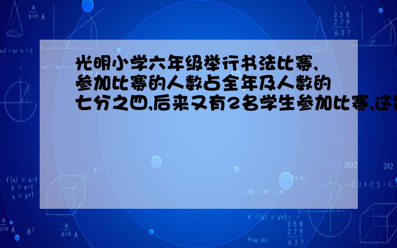 光明小学六年级举行书法比赛,参加比赛的人数占全年及人数的七分之四,后来又有2名学生参加比赛,这是参赛人数与为参赛人数的比是3:2,六年级学生有多少人未