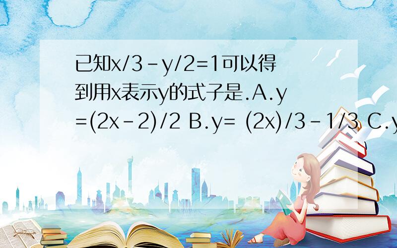 已知x/3-y/2=1可以得到用x表示y的式子是.A.y=(2x-2)/2 B.y= (2x)/3-1/3 C.y=(2x)/3-2 D.y=2-(2x)/3