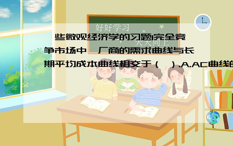 一些微观经济学的习题1完全竞争市场中,厂商的需求曲线与长期平均成本曲线相交于（ ）.A.AC曲线的最低点 B.AC曲线的最高点C.MC曲线的最低点 D.MC曲线的最高点2.当边际成本小于平均总成本时,