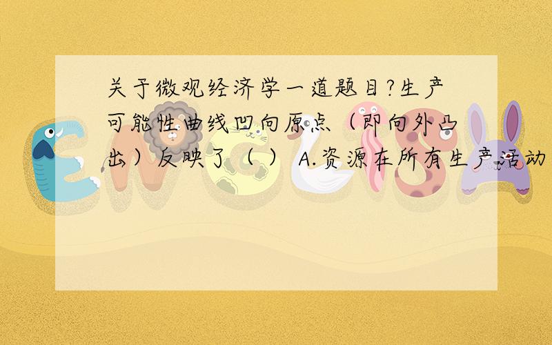 关于微观经济学一道题目?生产可能性曲线凹向原点（即向外凸出）反映了（ ） A.资源在所有生产活动中都同样有效率 B.成本递增规律 C．存在政府决策　　　D．失业率高