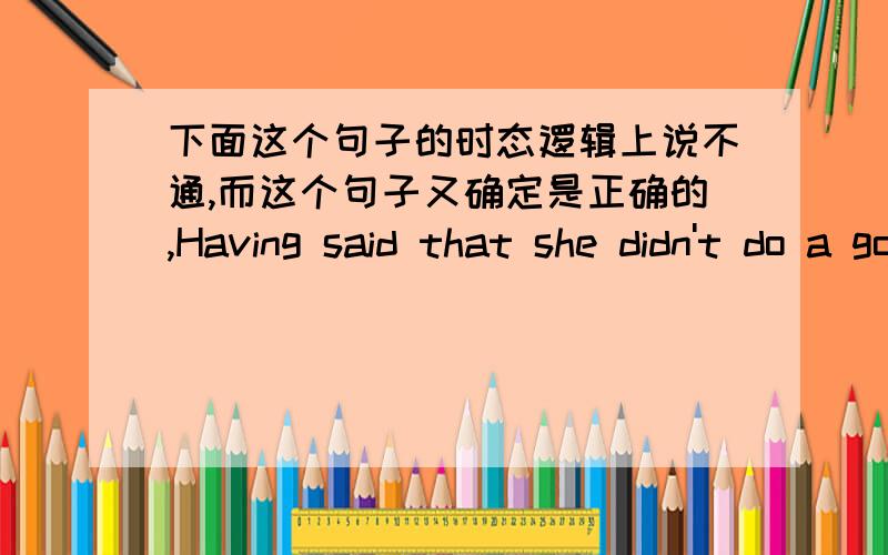 下面这个句子的时态逻辑上说不通,而这个句子又确定是正确的,Having said that she didn't do a good job,I don't think I'm abler than her.这个句子可以转换为Although I had said that she didn't do a good job,I don't think I