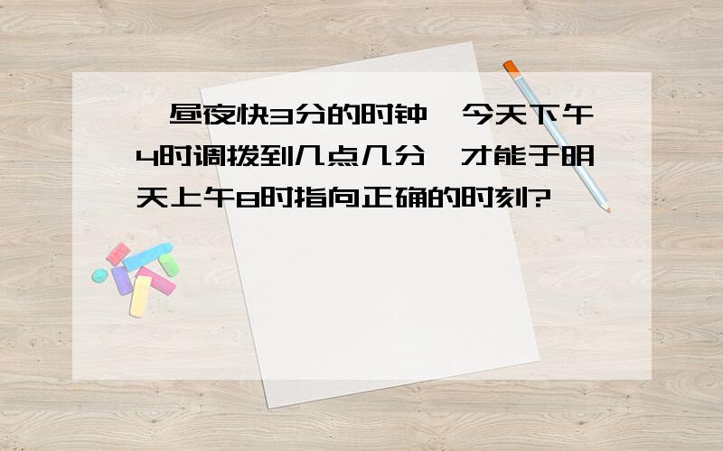 一昼夜快3分的时钟,今天下午4时调拨到几点几分,才能于明天上午8时指向正确的时刻?