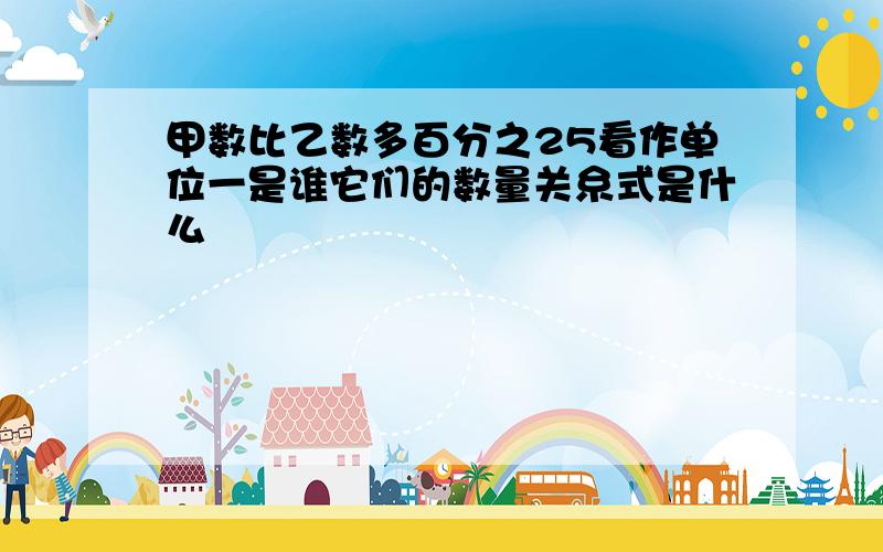 甲数比乙数多百分之25看作单位一是谁它们的数量关糸式是什么