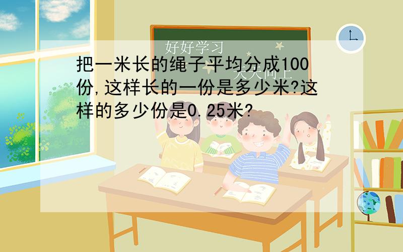 把一米长的绳子平均分成100份,这样长的一份是多少米?这样的多少份是0.25米?