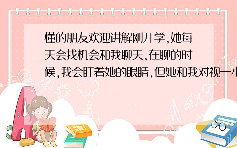 懂的朋友欢迎讲解刚开学,她每天会找机会和我聊天,在聊的时候,我会盯着她的眼睛,但她和我对视一小会就移开了目光,会低下头,也会把目光转向我同桌（男）,每次都是笑着.我同桌多是不说