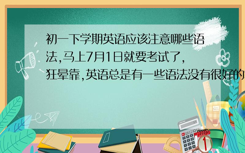 初一下学期英语应该注意哪些语法,马上7月1日就要考试了,狂晕靠,英语总是有一些语法没有很好的掌握,请回答者详细说明初一下学期的重要语法,请记住是重要!