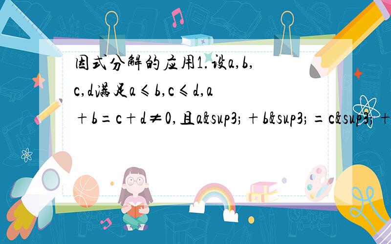 因式分解的应用1.设a,b,c,d满足a≤b,c≤d,a+b=c+d≠0,且a³+b³=c³+d³.证明：a=c,b=d2.已知x+y+z=3,且（x-1）³+（y-1）³+（z-1）³=0.求证x,y,z中至少有一个等于1.3.设a,b,c,d是四个整数,