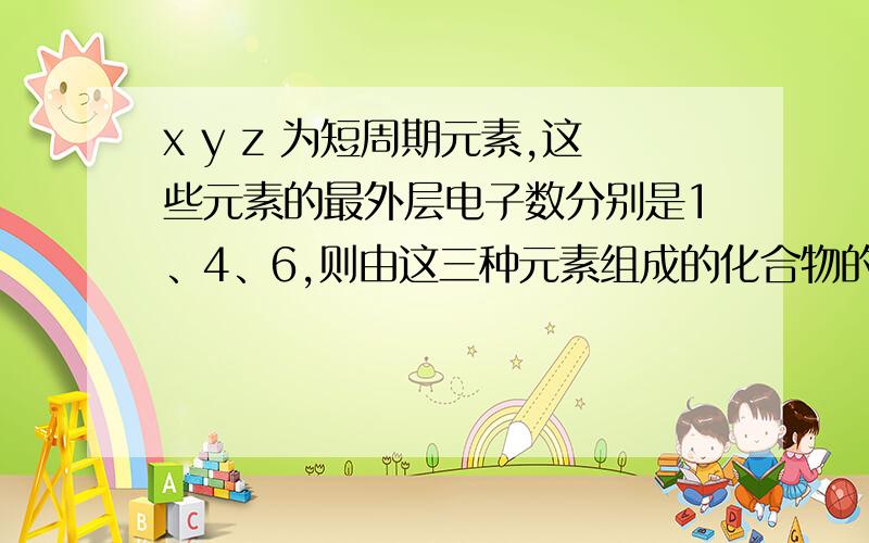 x y z 为短周期元素,这些元素的最外层电子数分别是1、4、6,则由这三种元素组成的化合物的化学式不可能是:A.(XYZ2)2 B.X4YZ C.XYZ2 D.X2YZ3