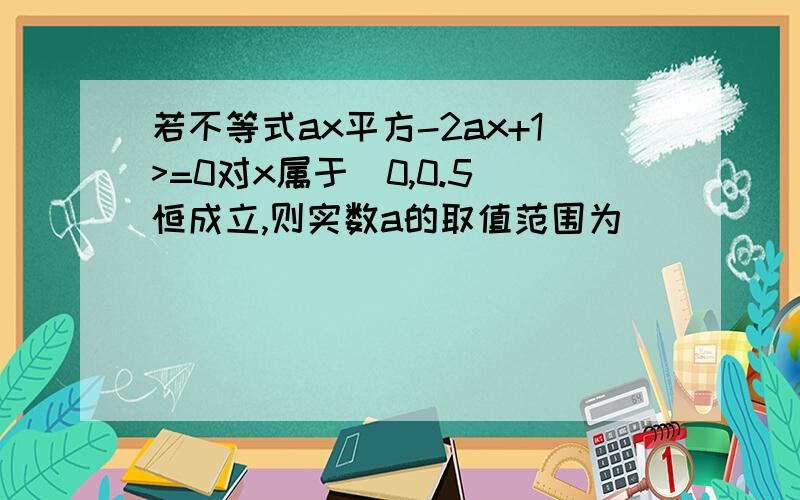 若不等式ax平方-2ax+1>=0对x属于(0,0.5]恒成立,则实数a的取值范围为