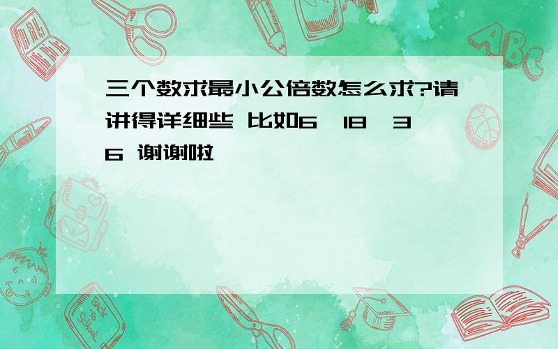 三个数求最小公倍数怎么求?请讲得详细些 比如6,18,36 谢谢啦