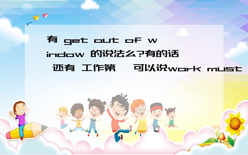 有 get out of window 的说法么?有的话 还有 工作第一 可以说work must be first?为什么?