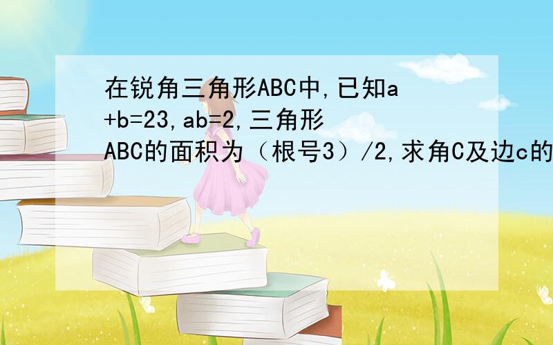 在锐角三角形ABC中,已知a+b=23,ab=2,三角形ABC的面积为（根号3）/2,求角C及边c的值.