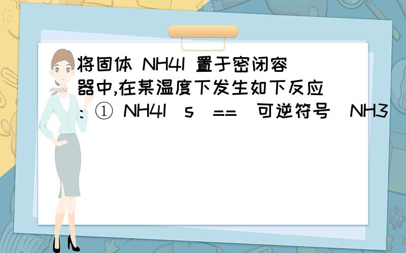 将固体 NH4I 置于密闭容器中,在某温度下发生如下反应：① NH4I（s）==（可逆符号）NH3(g) + HI(g) ② 2HI(g)==（可逆符号）H2(g) + I2(g) .当反应达到平衡是,c(H2)=0.5mol/L ,c(HI)=4mol/L则 NH3 的物质的量浓度