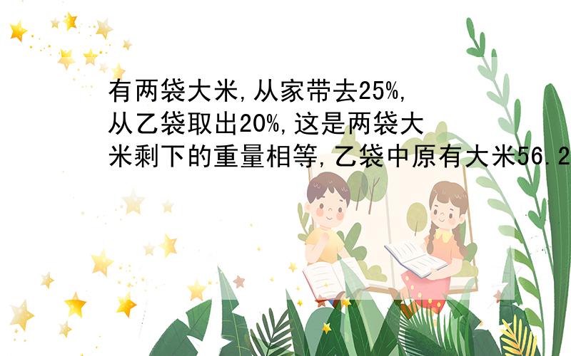 有两袋大米,从家带去25%,从乙袋取出20%,这是两袋大米剩下的重量相等,乙袋中原有大米56.25kg甲袋中原有大米多少千克?要有算式和过程