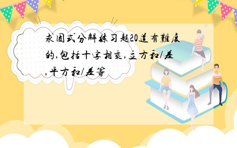 求因式分解练习题20道有难度的,包括十字相乘,立方和/差,平方和/差等