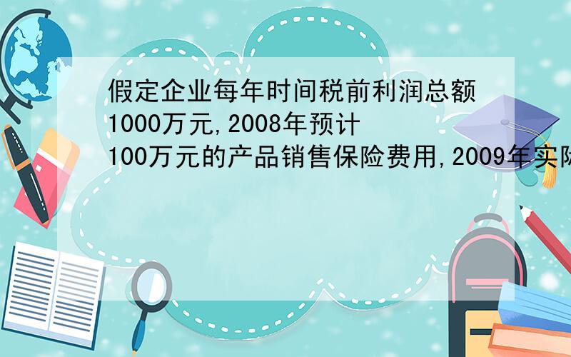 假定企业每年时间税前利润总额1000万元,2008年预计100万元的产品销售保险费用,2009年实际支付该费用,该企业使用所得税率为25%2008年净利润=1000-（1000+100）*25%+100*25%2009年净利润=1000-(1000-100)*25%-