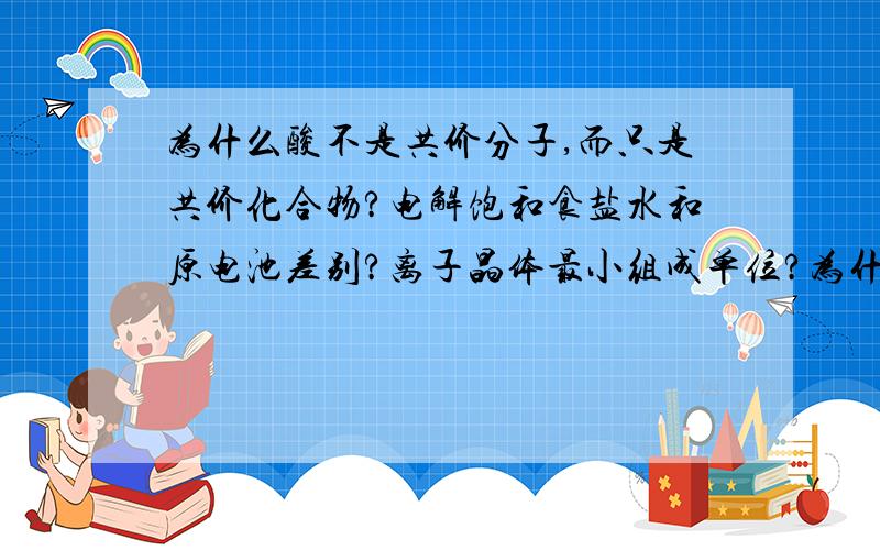 为什么酸不是共价分子,而只是共价化合物?电解饱和食盐水和原电池差别?离子晶体最小组成单位?为什么H2O结构式是那样的?离子化合物何时克服离子键？共价化合物何时克服共价键？