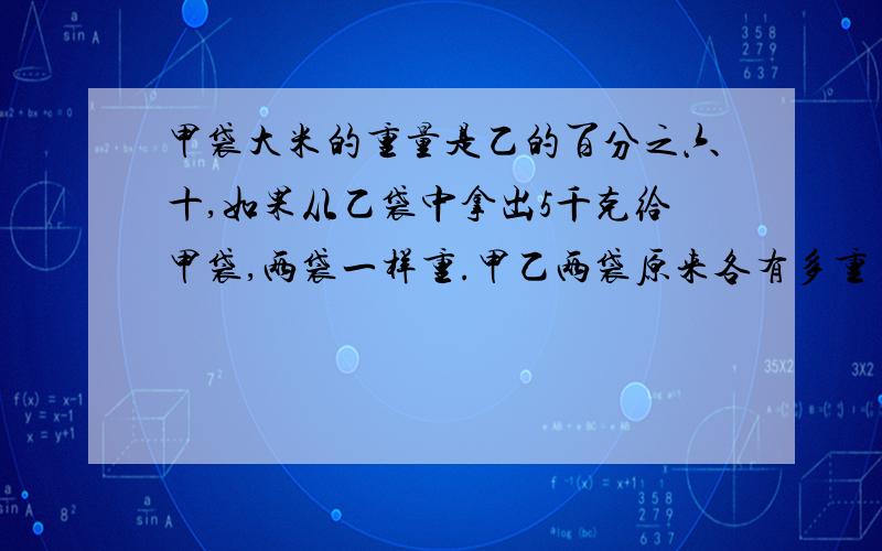 甲袋大米的重量是乙的百分之六十,如果从乙袋中拿出5千克给甲袋,两袋一样重.甲乙两袋原来各有多重