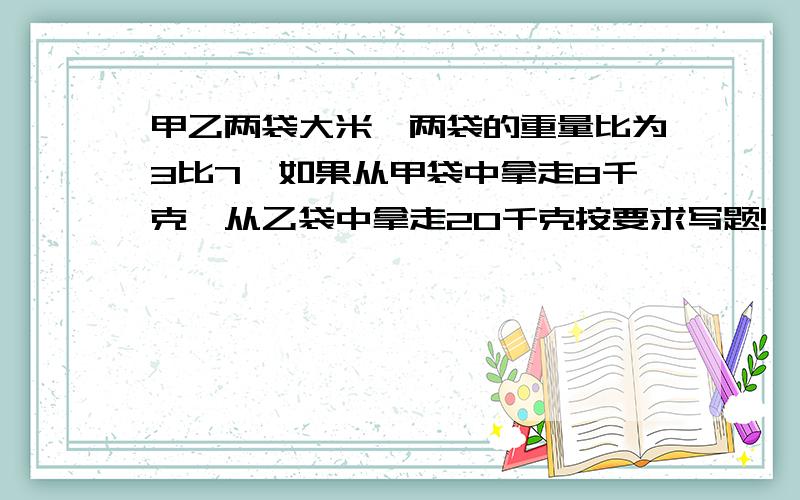 甲乙两袋大米,两袋的重量比为3比7,如果从甲袋中拿走8千克,从乙袋中拿走20千克按要求写题!