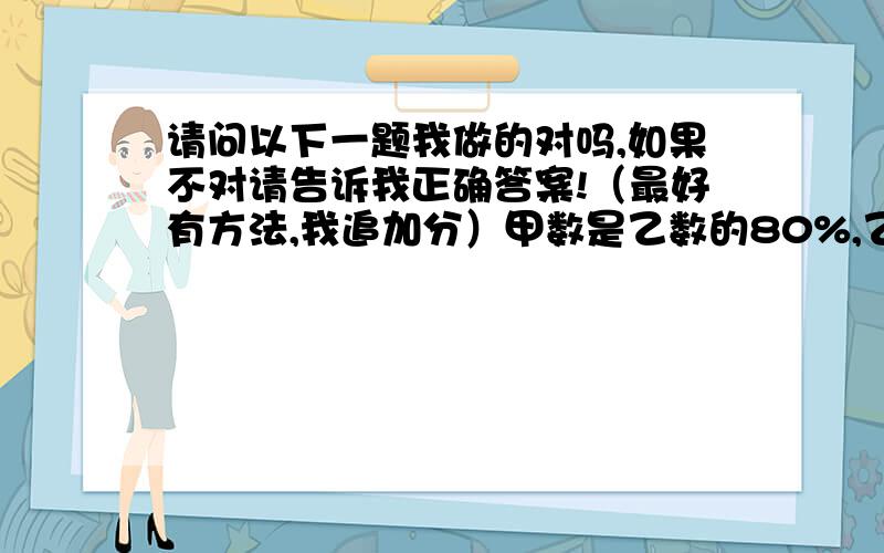 请问以下一题我做的对吗,如果不对请告诉我正确答案!（最好有方法,我追加分）甲数是乙数的80%,乙数和甲数的比是（100%：80%）谢谢!