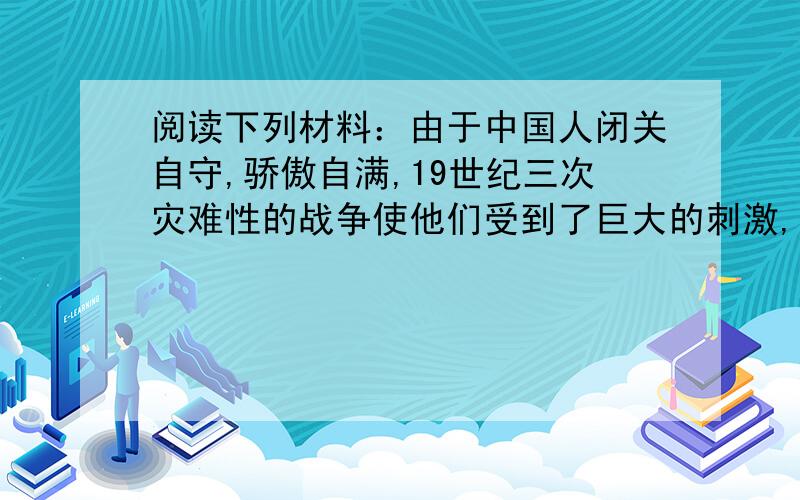 阅读下列材料：由于中国人闭关自守,骄傲自满,19世纪三次灾难性的战争使他们受到了巨大的刺激,在这些战争中所遭到的耻辱性失败,迫使中国人打开大门,结束他们对西方的屈尊态度,重新评