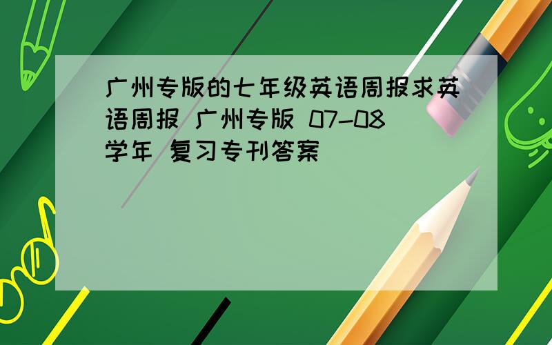 广州专版的七年级英语周报求英语周报 广州专版 07-08学年 复习专刊答案