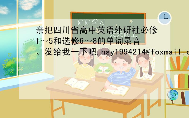 亲把四川省高中英语外研社必修1～5和选修6～8的单词录音、发给我一下吧.hsy1994214@foxmail.com亲是全的吗？