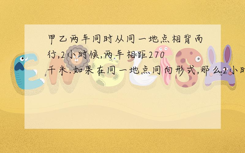 甲乙两车同时从同一地点相背而行,2小时候,两车相距270千米.如果在同一地点同向形式,那么2小时后甲车在乙方前方60千米.问：甲乙两车的速度各是多少千米