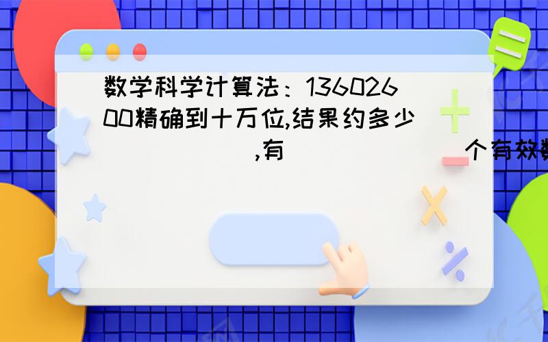 数学科学计算法：13602600精确到十万位,结果约多少______,有_______个有效数字