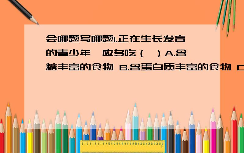 会哪题写哪题1.正在生长发育的青少年,应多吃（ ）A.含糖丰富的食物 B.含蛋白质丰富的食物 C.含钙、磷丰富的食物 D.含钙、磷蛋白质和维生素丰富的食物2.对消化液的叙述不正确的是（ ）A.