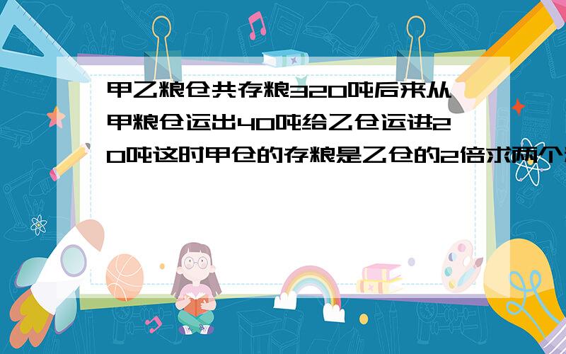 甲乙粮仓共存粮320吨后来从甲粮仓运出40吨给乙仓运进20吨这时甲仓的存粮是乙仓的2倍求两个粮仓原来各存粮少吨?