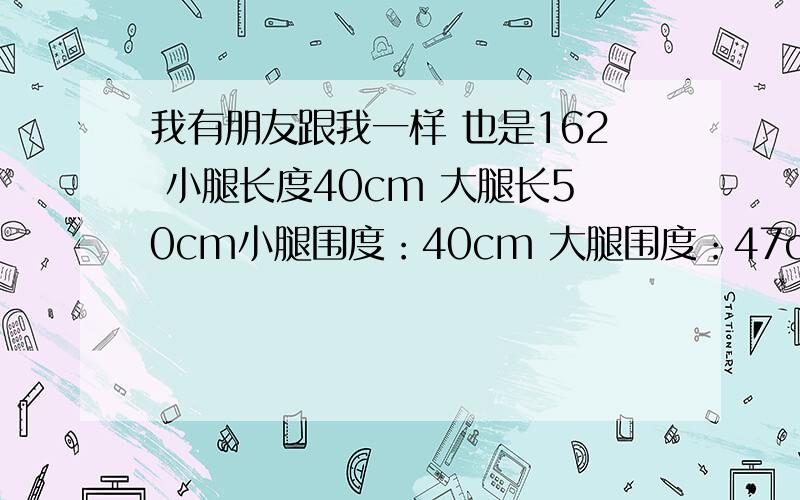 我有朋友跟我一样 也是162 小腿长度40cm 大腿长50cm小腿围度：40cm 大腿围度：47cm