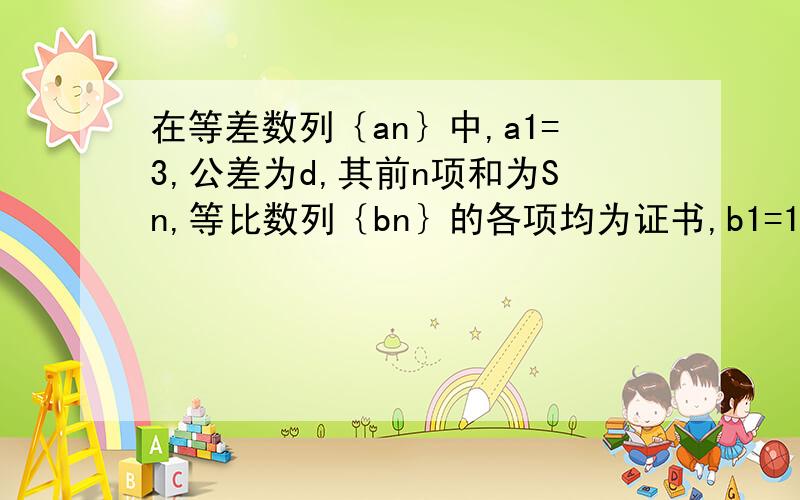 在等差数列｛an｝中,a1=3,公差为d,其前n项和为Sn,等比数列｛bn｝的各项均为证书,b1=1,公比为q且b2+S2=12,S2/b2=3（1）求an与bn（2）数列｛cn｝满足cn=1/Sn,求｛cn｝的前n项和Tn