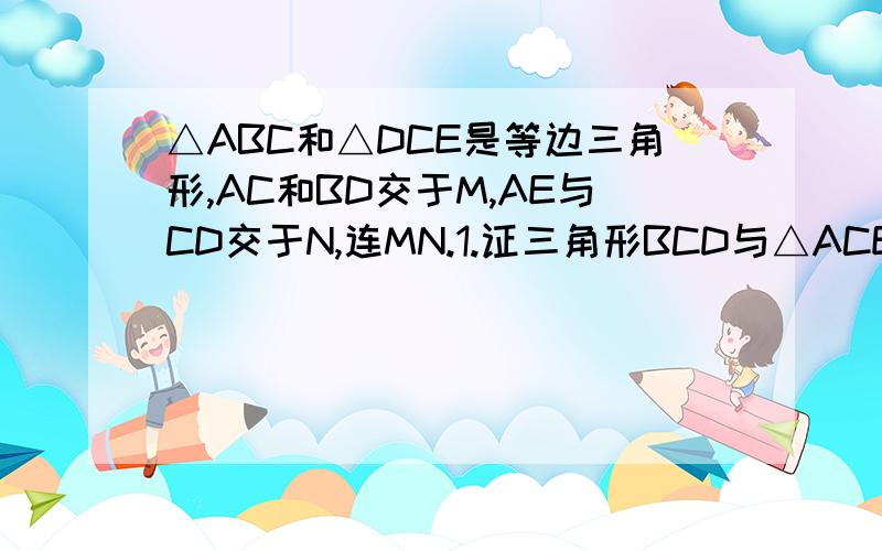 △ABC和△DCE是等边三角形,AC和BD交于M,AE与CD交于N,连MN.1.证三角形BCD与△ACE全等2.证△MCD与△NCE全等3.判断△CMN的形状