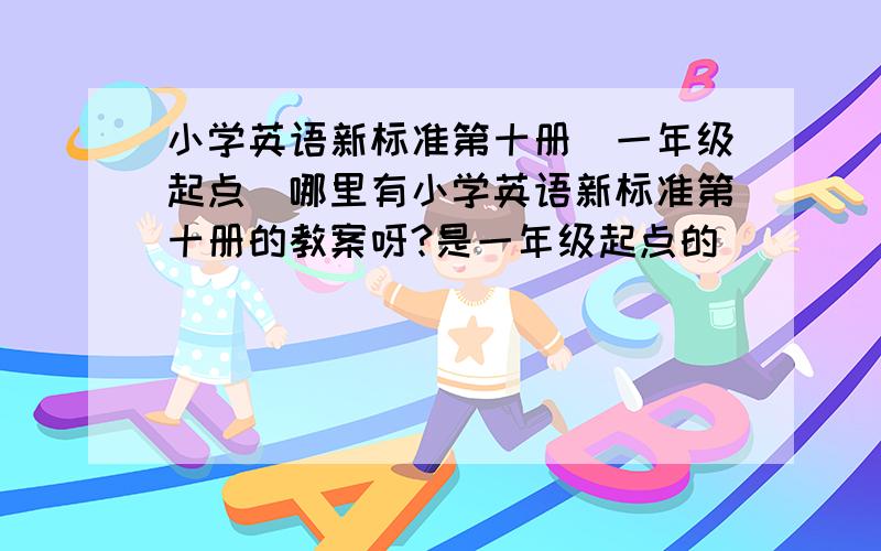 小学英语新标准第十册（一年级起点）哪里有小学英语新标准第十册的教案呀?是一年级起点的．