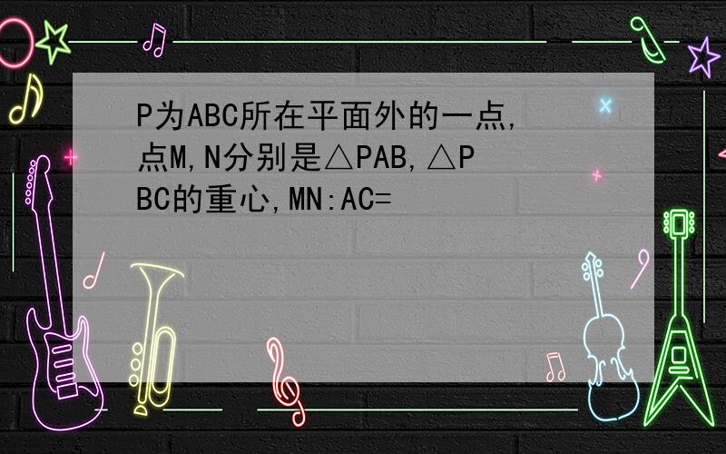 P为ABC所在平面外的一点,点M,N分别是△PAB,△PBC的重心,MN:AC=