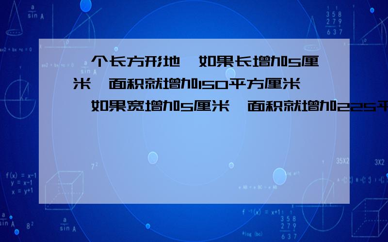 一个长方形地,如果长增加5厘米,面积就增加150平方厘米,如果宽增加5厘米,面积就增加225平方厘米,求这块地原来的面积?