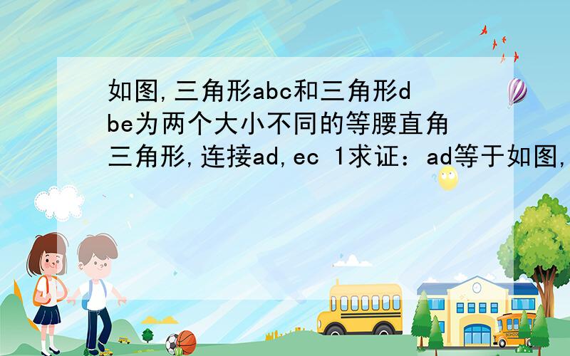 如图,三角形abc和三角形dbe为两个大小不同的等腰直角三角形,连接ad,ec 1求证：ad等于如图,三角形abc和三角形dbe为两个大小不同的等腰直角三角形,连接ad,ec 1求证：ad等于ce2求ad与ce所在直角的