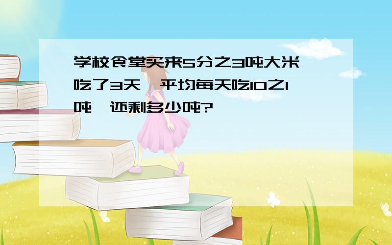 学校食堂买来5分之3吨大米,吃了3天,平均每天吃10之1吨,还剩多少吨?