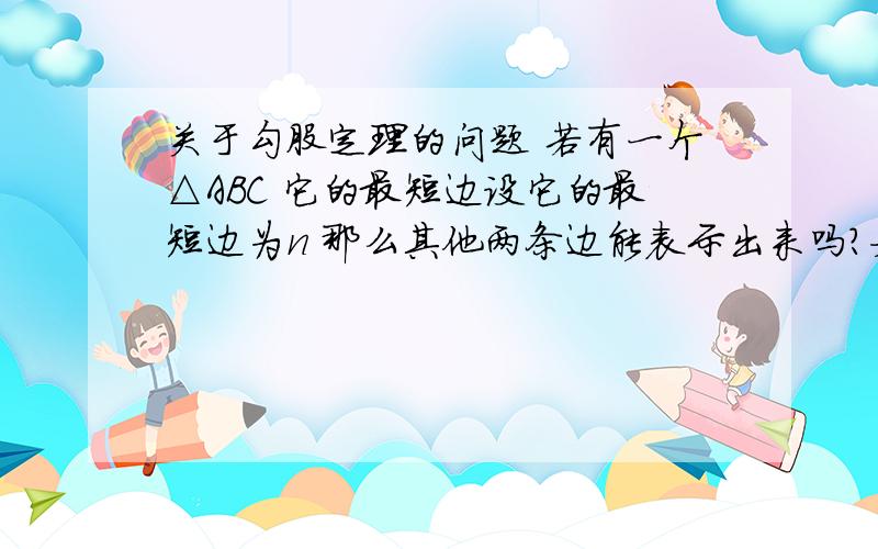 关于勾股定理的问题 若有一个△ABC 它的最短边设它的最短边为n 那么其他两条边能表示出来吗?如果可以请写出来 急用 写错了 是 直角三角形ABC