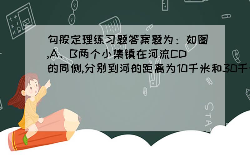 勾股定理练习题答案题为：如图,A、B两个小集镇在河流CD的同侧,分别到河的距离为10千米和30千米 ,CD为30千米,现在要在河边建一自来水厂,想A、B两镇供水,铺设水管的费用每千米3万,请你在河