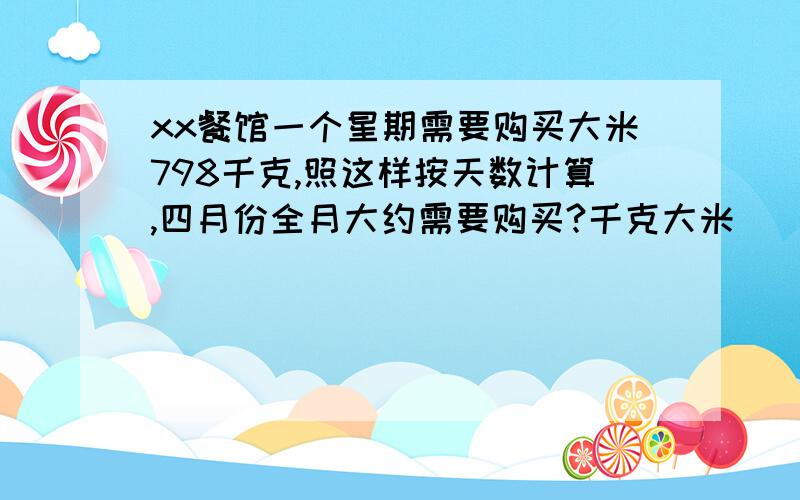 xx餐馆一个星期需要购买大米798千克,照这样按天数计算,四月份全月大约需要购买?千克大米